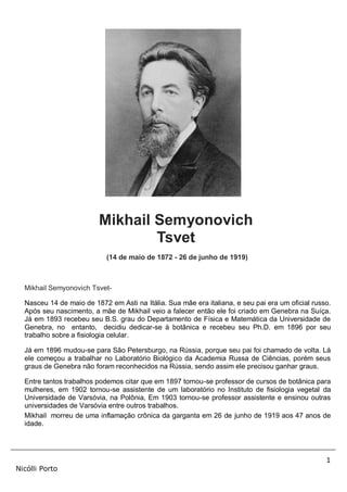 1
Nicólli Porto
Mikhail Semyonovich
Tsvet
(14 de maio de 1872 - 26 de junho de 1919)
Mikhail Semyonovich Tsvet-
Nasceu 14 de maio de 1872 em Asti na Itália. Sua mãe era italiana, e seu pai era um oficial russo.
Após seu nascimento, a mãe de Mikhail veio a falecer então ele foi criado em Genebra na Suíça.
Já em 1893 recebeu seu B.S. grau do Departamento de Física e Matemática da Universidade de
Genebra, no entanto, decidiu dedicar-se à botânica e recebeu seu Ph.D. em 1896 por seu
trabalho sobre a fisiologia celular.
Já em 1896 mudou-se para São Petersburgo, na Rússia, porque seu pai foi chamado de volta. Lá
ele começou a trabalhar no Laboratório Biológico da Academia Russa de Ciências, porém seus
graus de Genebra não foram reconhecidos na Rússia, sendo assim ele precisou ganhar graus.
Entre tantos trabalhos podemos citar que em 1897 tornou-se professor de cursos de botânica para
mulheres, em 1902 tornou-se assistente de um laboratório no Instituto de fisiologia vegetal da
Universidade de Varsóvia, na Polônia, Em 1903 tornou-se professor assistente e ensinou outras
universidades de Varsóvia entre outros trabalhos.
Mikhail morreu de uma inflamação crônica da garganta em 26 de junho de 1919 aos 47 anos de
idade.
 
