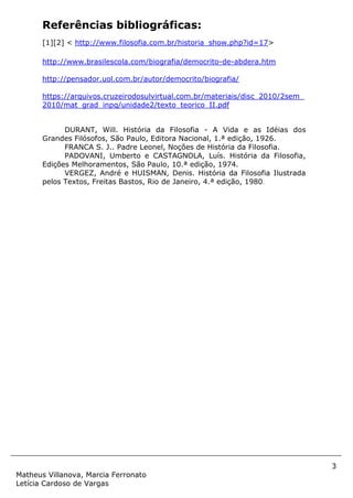 3
Matheus Villanova, Marcia Ferronato
Letícia Cardoso de Vargas
Referências bibliográficas:
[1][2] < http://www.filosofia.com.br/historia_show.php?id=17>
http://www.brasilescola.com/biografia/democrito-de-abdera.htm
http://pensador.uol.com.br/autor/democrito/biografia/
https://arquivos.cruzeirodosulvirtual.com.br/materiais/disc_2010/2sem_
2010/mat_grad_inpq/unidade2/texto_teorico_II.pdf
DURANT, Will. História da Filosofia - A Vida e as Idéias dos
Grandes Filósofos, São Paulo, Editora Nacional, 1.ª edição, 1926.
FRANCA S. J.. Padre Leonel, Noções de História da Filosofia.
PADOVANI, Umberto e CASTAGNOLA, Luís. História da Filosofia,
Edições Melhoramentos, São Paulo, 10.ª edição, 1974.
VERGEZ, André e HUISMAN, Denis. História da Filosofia Ilustrada
pelos Textos, Freitas Bastos, Rio de Janeiro, 4.ª edição, 1980.
 