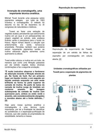 2
Nicólli Porto
Invenção da cromatografia, uma
importante técnica analítica.
Mikhail Tsvet durante uma pesquisa sobre
pigmentos vetegais por volta de 1903
inventou a cromatografia. O método foi
descrito no dia 30 de dezembro no XI
congresso de naturalistas e médicos.
Tsvest ao fazer uma extração de
vegetais acabou percebendo que adicionando
inulina em pó (que é um polissacarídeo de
origem vegetal) ao extrato, este acabava
ficando verde e precipitava para o fundo do
frasco. Algum tempo depois a solução que
anteriormente era verde, tornava-se
amarelada. Percebeu também que poderia
extrair novamente pigmentos verdes as
inulina utilizando alguns solventes como
querosene ou álcool.
Tvest então colocou a inulina em um tubo, de
maneira que como uma filtração passasse
por ela extrato vegetal, testou diversas
combinações e fez a seguinte anotação:
"É muito instrutivo observar o fenômeno
de adsorção durante a filtração através do
pó. No fundo do funil, flui em primeiro
lugar um líquido incolor, e em seguida um
líquido amarelo enquanto um anel verde
brilhante se forma na parte superior da
camada de inulina. Na parte de baixo da
camada de inulina surge de imediato um
contorno amarelo. Na lavagem
subsequente da camada de inulina com
querosene puro, ambos os anéis verde e
amarelo, são consideravelmente alargados
e movidos abaixo até o limite definido..."
[2]
Hoje para nossa química analítica a
cromatografia é uma técnica muito
importante, por ter a finalidade de identificar
as substâncias e a separação-purificação de
misturas, que são usadas as propriedades de
solubilidade, tamanho e massa.
Reprodução do experimento:
Reprodução do experimento de Tswett,
separação de um extrato de folhas de
espinafre por cromatografia em coluna
aberta. [2]
Unidades cromatográficas utilizadas por
Tswett para a separação de pigmentos de
plantas
[1]
 