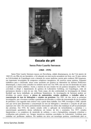 1
Anna Sanches Zeidler
Søren Peter Lauritz Sørensen nasceu em Havrebjerg, cidade dinamarquesa, no dia 9 de janeiro de
1868 [2], era filho de um fazendeiro, e foi educado em uma escola secundaria em Sorø, aos 18 anos entrou
na Universidade de Copenhagen com a intenção de cursar medicina, porem após conhecer SM Jorgensen,
um importante investigador de compostos complexos inorgânicos, ele resolveu cursar química. Enquanto
trabalhava para o doutorado, atuou como assistente em química no laboratório do Instituto Politécnico
dinamarquês, e atuou como consultor no estaleiro naval real. Em 1899, saiu sua tese de doutorado em causa
a química dos óxidos cobáltico. Assim, a maioria de seus estudos foi em química inorgânica. Em 1900, é
convidado a dirigir o departamento de química do Laboratório Carlsberg, em Copenhagen, onde ele
permaneceu durante o resto de sua vida. Neste cargo, ele deu continuidade às investigações de Johann
Kjeldahl que havia trabalhado em problemas bioquímicos. As investigações de Sørensen podem ser
divididas em quatro classes: a síntese de aminoácidos, estudos analíticos, o trabalho sobre a
concentração de íons de hidrogênio e estudos em proteínas. Em 1901, ele deu inicio as primeiras
investigações, que o levaram a estudar a quinidrona em eletrodos e o efeito da concentração de ion na análise
de proteínas e sua sugestão mais notável veio a partir deste trabalho. Em 1909, investigou a EMF, método
este que servia para determinar a concentração de íons de hidrogênio e introduziu o conceito de pH para
expressar este valor. Ele estava particularmente interessado nos efeitos das mudanças no pH na precipitação
das proteínas. Em 1910, fez muitos estudos sobre a aplicação da termodinâmica a proteínas e a
caracterização quantitativa destas substâncias em termos de leis e constantes. Em 1917, estudou
lipoproteínas e os complexos de monóxido de carbono, e com a hemoglobina conseguiu cristalizar a
ovalbumina pela primeira vez. Sempre incentivou cientistas convidados no Laboratório Carlsberg para
trabalhar em problemas médicos. Ele também era ativo em tecnologia química, contribuindo para os
Escala do pH
Søren Peter Lauritz Sørensen
(1868 – 1939)
 