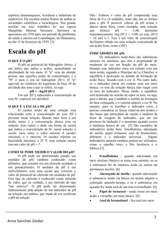 2
Anna Sanches Zeidler
espíritos dinamarqueses, leveduras e indústrias de
explosivos. Ele recebeu muitas honras de ambas as
sociedades científicas e tecnológicas. Sua grande
auxiliar em seus trabalhos foi sua esposa
Margrethe Høyrup Sørensen. Sørensen se
aposentou em 1938 após um período de problemas
de saúde e morreu em Copenhague, na Dinamarca,
no dia 12 de fevereiro de 1939. [3]
Escala do pH
O QUE É O pH?
O pH ou potencial de hidrogênio iônico, é
um índice que indica a acidez, neutralidade ou
alcalinidade de um meio. O "p" vem do alemão
potenz, que significa poder de concentração, e o
"H" é para o íon de hidrogênio (H+). O "p"
equivale ao simétrico do logaritmo de base 10 da
atividade dos íons a que se refere, ou seja:
pH = - log10 [H+]
Em que [H+] representa a concentração de
íons H+ expressa em mol/dm3.
O QUE É A ESCALA DE pH?
O caráter ácido de uma solução está
relacionado com a concentração de íons [H+]
presente nessa solução. Quanto mais forte é um
ácido, maior é a concentração desses íons na
solução. Este índice é dado em forma de escala
que indica a concentração de H+ numa solução, a
escala varia entre o valor mínimo 0 (acidez
máxima), e o máximo 14 (acidez mínima ou
basicidade máxima), a 25 ºC uma solução neutra
tem um valor de pH = 7.
COMO SE PODE MEDIR O VALOR DO pH?
O pH pode ser determinado usando um
medidor de pH, também conhecido como
pHmetro, que consiste em um eletrodo acoplado a
um potenciômetro. O medidor de pH é um
milivoltímetro com uma escala que converte o
valor de potencial do eletrodo em unidades de pH.
Este tipo de eletrodo é conhecido como eletrodo
de vidro, que na verdade, é um eletrodo do tipo
"íon seletivo". O pH pode ser determinado
indiretamente pela adição de um indicador de pH
na solução em análise, que muda de cor conforme
o pH da solução
Obs.: Embora o valor do pH compreenda uma
faixa de 0 a 14 unidades, estes não são os limites
para o pH. É possível valores de pH acima e
abaixo desta faixa, como exemplo, uma solução
que fornece pH = -1,00, apresenta
matematicamente -log [H+] = -1,00, ou seja, [H+]
= 10 mol L-1. Este é um valor de concentração
facilmente obtido em uma solução concentrada de
um ácido forte, como o HCl.
INDICADORES DE pH:
Os indicadores ácido-base são substâncias
naturais ou sintéticas que têm a propriedade de
mudarem de cor em função do pH do meio.
Quando esse indicador entra em contato com um
meio ácido, segundo o Princípio de Le Chatelier, o
equilíbrio é deslocado no sentido de formação do
ácido fraco, ficando com a cor A. Por outro lado,
se o indicador entrar em contato com um meio
básico, os íons da solução básica irão reagir com
os íons do indicador. Desse modo, o equilíbrio
será deslocado no sentido de repor os íons, ou seja,
para a direita, que é também o sentido de formação
da base conjugada, e o sistema adquire a cor B. No
entanto, para se escolher o indicador certo, é
preciso considerar as forças relativas dos ácidos e
das bases que participam da reação e também da
faixa de viragem do indicador, que em um
processo de titulação é o momento quando ocorre
a mudança brusca de cor. .[5] São exemplos de
indicadores ácido base: fenolftaleína, alaranjado
de metila, papel tornassol, azul de bromotimol,
pHmetro e o indicador universal. Alguns
indicadores naturais também podem ser utilizados,
como o repolho roxo, a flor hortência e o
hibisco.[7]
 Fenolftaleina - quando adicionada em
meio alcalino (básico) se torna rosa carmim, ou se
a substancia for de natureza ácida ou neutra ela
permanece incolor. [6]
 Alaranjado de metila - quando adicionado
a substancia sendo ela básica ou neutra adquire a
coloração amarelo-laranja, e se a substancia em
questão for ácida será de um tom avermelhado. [6]
 Papel de tornassol - sendo róseo em meio
ácido e vermelho em meio básico. [6]
 Azul de bromotimol - fica azul em meio
 