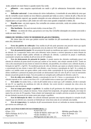 3
Anna Sanches Zeidler
ácido, amarelo em meio básico e quando neutro fica verde.
 pHmetro - uma maquina especializada em medir o pH de substancias fornecendo valores mais
exatos. [6]
 Indicador universal - é uma mistura de vários indicadores, é constituído de uma tabela de cores que
vão do vermelho escuro (ácido) ao roxo (básico), passando por todas as cores e valores de pH, e fitas de um
papel de constituição especial, que quando emergido em uma substancia de pH desconhecido altera sua cor
original para a cor que indica o pH, tendo um valor mais exato quando comparado à tabela. [6]
 Repolho roxo - em meio aquoso, fica vermelho em contato com ácido, verde em contato com base e
vermelho quando neutro. [7]
 Flor hortência - fica azul em meio ácido e rosa em base. [7]
 Hibisco - ou mimo-de-vênus, que possui a cor rosa, fica vermelho-alaranjado em contato com ácido e
verde em meio básico. [7]
ERROS DE MEDIDA COM UM MEDIDOR DE pH (ELETRODO):
Há vários tipos de erros que podem ocorrer nas medidas do pH ocasionados por diversos fatores,
entre eles, destacam-se:
 Erros dos padrões de calibração: Uma medida de pH não pode apresentar uma precisão maior que aquela
dos padrões de referência disponíveis, apresentando erros da ordem de ±0,01 unidades de pH;
 Erro do potencial de junção: Há um potencial de junção na membrana que separa o meio interno do externo
do elétrodo. Se a composição iônica entre estes diferentes meios (interno e externo) apresenta-se muito distante da
composição da solução tampão padrão utilizada na calibração do elétrodo, o potencial de junção é modificado,
ocasionando variações nas medidas de pH em torno de 0,01 unidades;
 Erro do deslocamento do potencial de junção: A grande maioria dos eletrodos combinados possui um
elétrodo de referência de prata-cloreto de prata que contém no seu interior, uma solução saturada de KCl. Tendo em
vista a alta concentração de ions cloreto no interior do elétrodo, esta possibilita, em contacto com o elétrodo de prata, a
formação de AgCl43- e AgCl32-. Na membrana porosa de vidro do elétrodo, que separa as soluções interna e externa,
a concentração de ions cloreto é menor (KCl está diluído), o que favorece a precipitação do AgCl. Se a solução do
analito a ser medido conter um agente redutor, pode ocorrer ainda a precipitação de Ag na própria membrana. Estes
efeitos modificam o potencial de junção provocando um deslocamento lento do valor de pH no visor do instrumento
durante um período grande de tempo. Tais erros podem ser corrigidos pela calibração do elétrodo a cada 2 h.
 Erro do sódio (erro alcalino): Quando a concentração de íons H+ é baixa e a concentração de Na+ é alta, o
elétrodo responde ao Na+ como se este fosse o H+ e o pH medido torna-se menor que o pH verdadeiro.
 Erro ácido: Em ácidos fortes, o valor do pH medido torna-se maior que o pH verdadeiro, devido à saturação
de ions H+ na superfície da membrana de vidro do elétrodo. Isto ocorre devido à saturação dos sítios ativos da
membrana de vidro do elétrodo.
 Erro no tempo para atingir o equilíbrio: As medidas de pH geralmente são obtidas após algum tempo de
contato do elétrodo com a solução de interesse. Numa solução bem tamponada, sob agitação adequada, este tempo de
espera fica em torno de 30 segundos. Numa solução mal tamponada (por exemplo, próxima ao ponto de equivalência
de uma titulação) necessita de um tempo maior para atingir o equilíbrio.
 Erro de hidratação do vidro: Um elétrodo hidratado apresenta uma resposta adequada às variações de pH,
enquanto que um elétrodo seco, necessita ser hidratado por várias horas antes de ser realizada uma medida.
 Erro de temperatura: As medições de pH necessariamente devem ser realizadas na mesma temperatura em
que ocorreu sua calibração. [4]
pH DE ALGUMAS SUBSTANCIAS CONHECIDAS: [1]
•Cloro: 12,5;
•Saliva humana: de 6,5 a 7,4;
•Água pura: 7,0;
•Coca-Cola: 2,5;
•Ácido de bateria: maior que 1,0;
•Ácido clorídrico: 1,0;
•Refrigerante do tipo cola: 2,5;
•Bebidas gaseificadas: 3,0;
•Suco de laranja: 3,5;
•Leite: 6,4.
 