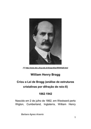 Barbara Agnes Arsenio
1
[1] http://www.dec.ufcg.edu.br/biografias/WilliHeB.html
William Henry Bragg
Criou a Lei de Bragg (análise de estruturas
cristalinas por difração de raio-X)
1862-1942
Nascido em 2 de julho de 1862, em Westward perto
Wigton, Cumberland, Inglaterra, William Henry
 
