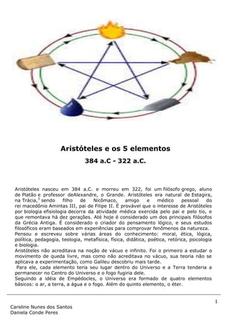 1
Caroline Nunes dos Santos
Daniela Conde Peres
Aristóteles nasceu em 384 a.C. e morreu em 322, foi um filósofo grego, aluno
de Platão e professor deAlexandre, o Grande. Aristóteles era natural de Estagira,
na Trácia,3
sendo filho de Nicômaco, amigo e médico pessoal do
rei macedônio Amintas III, pai de Filipe II. É provável que o interesse de Aristóteles
por biologia efisiologia decorra da atividade médica exercida pelo pai e pelo tio, e
que remontava há dez gerações. Até hoje é considerado um dos principais filósofos
da Grécia Antiga. É considerado o criador do pensamento lógico, e seus estudos
filosóficos eram baseados em experiências para comprovar fenômenos da natureza.
Pensou e escreveu sobre várias áreas do conhecimento: moral, ética, lógica,
política, pedagogia, teologia, metafísica, física, didática, poética, retórica, psicologia
e biologia.
Aristóteles não acreditava na noção de vácuo e infinito. Foi o primeiro a estudar o
movimento de queda livre, mas como não acreditava no vácuo, sua teoria não se
aplicava a experimentação, como Galileu descobriu mais tarde.
Para ele, cada elemento teria seu lugar dentro do Universo e a Terra tenderia a
permanecer no Centro do Universo e o fogo fugiria dele.
Seguindo a idéia de Empédocles, o Universo era formado de quatro elementos
básicos: o ar, a terra, a água e o fogo. Além do quinto elemento, o éter.
Aristóteles e os 5 elementos
384 a.C - 322 a.C.
 