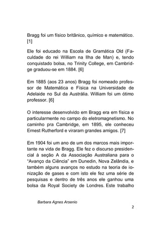 Barbara Agnes Arsenio
2
Bragg foi um físico britânico, químico e matemático.
[1]
Ele foi educado na Escola de Gramática Old (Fa-
culdade do rei William na Ilha de Man) e, tendo
conquistado bolsa, no Trinity College, em Cambrid-
ge graduou-se em 1884. [6]
Em 1885 (aos 23 anos) Bragg foi nomeado profes-
sor de Matemática e Física na Universidade de
Adelaide no Sul da Austrália. William foi um ótimo
professor. [6]
O interesse desenvolvido em Bragg era em física e
particularmente no campo do eletromagnetismo. No
caminho pra Cambridge, em 1895, ele conheceu
Ernest Rutherford e viraram grandes amigos. [7]
Em 1904 foi um ano de um dos marcos mais impor-
tante na vida de Bragg. Ele fez o discurso presiden-
cial à seção A da Associação Australiana para o
“Avanço da Ciência” em Dunedin, Nova Zelândia, e
também alguns avanços no estudo na teoria de io-
nização de gases e com isto ele fez uma série de
pesquisas e dentro de três anos ele ganhou uma
bolsa da Royal Society de Londres. Este trabalho
 