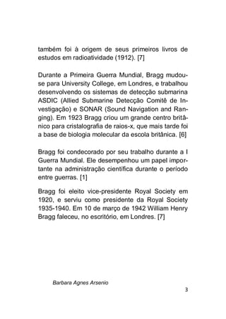 Barbara Agnes Arsenio
3
também foi à origem de seus primeiros livros de
estudos em radioatividade (1912). [7]
Durante a Primeira Guerra Mundial, Bragg mudou-
se para University College, em Londres, e trabalhou
desenvolvendo os sistemas de detecção submarina
ASDIC (Allied Submarine Detecção Comitê de In-
vestigação) e SONAR (Sound Navigation and Ran-
ging). Em 1923 Bragg criou um grande centro britâ-
nico para cristalografia de raios-x, que mais tarde foi
a base de biologia molecular da escola britânica. [6]
Bragg foi condecorado por seu trabalho durante a I
Guerra Mundial. Ele desempenhou um papel impor-
tante na administração científica durante o período
entre guerras. [1]
Bragg foi eleito vice-presidente Royal Society em
1920, e serviu como presidente da Royal Society
1935-1940. Em 10 de março de 1942 William Henry
Bragg faleceu, no escritório, em Londres. [7]
 