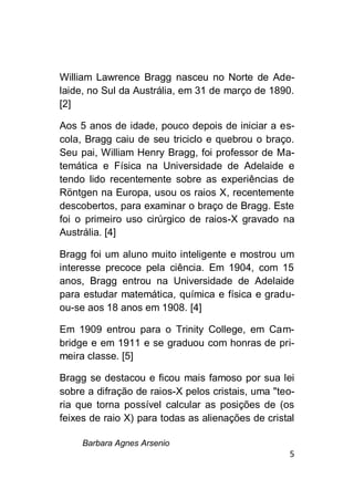 Barbara Agnes Arsenio
5
William Lawrence Bragg nasceu no Norte de Ade-
laide, no Sul da Austrália, em 31 de março de 1890.
[2]
Aos 5 anos de idade, pouco depois de iniciar a es-
cola, Bragg caiu de seu triciclo e quebrou o braço.
Seu pai, William Henry Bragg, foi professor de Ma-
temática e Física na Universidade de Adelaide e
tendo lido recentemente sobre as experiências de
Röntgen na Europa, usou os raios X, recentemente
descobertos, para examinar o braço de Bragg. Este
foi o primeiro uso cirúrgico de raios-X gravado na
Austrália. [4]
Bragg foi um aluno muito inteligente e mostrou um
interesse precoce pela ciência. Em 1904, com 15
anos, Bragg entrou na Universidade de Adelaide
para estudar matemática, química e física e gradu-
ou-se aos 18 anos em 1908. [4]
Em 1909 entrou para o Trinity College, em Cam-
bridge e em 1911 e se graduou com honras de pri-
meira classe. [5]
Bragg se destacou e ficou mais famoso por sua lei
sobre a difração de raios-X pelos cristais, uma "teo-
ria que torna possível calcular as posições de (os
feixes de raio X) para todas as alienações de cristal
 