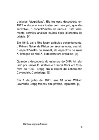 Barbara Agnes Arsenio
6
e placas fotográficas". Ele fez essa descoberta em
1912 e discutiu suas ideias com seu pai, que de-
senvolveu o espectrômetro de raios-X. Esta ferra-
menta permitiu analisar muitos tipos diferentes de
cristais. [4]
Em 1915, pai e filho foram atribuído conjuntamente,
o Prêmio Nobel de Física por seus estudos, usando
o espectrômetro de raios-X, de espectros de raios
X, difração de raio-X, e de estrutura cristalina. [6]
Quando a descoberta da estrutura do DNA foi rela-
tado por James D. Watson e Francis Crick em feve-
reiro de 1953, Bragg era o diretor do Laboratório
Cavendish, Cambridge. [5]
Em 1 de julho de 1971, aos 81 anos William
Lawrence Bragg faleceu em Ipswich, Inglaterra. [6]
 