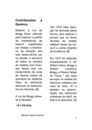 Barbara Agnes Arsenio
7
Contribuições à
Química
Embora a Lei de
Bragg fosse utilizada
para explicar o padrão
de interferência de
raios-X espalhados
por cristais, o fenôme-
no de difração tem
sido desenvolvido pa-
ra estudar a estrutura
de todos os estados
da matéria com diver-
sos feixes com um
comprimento de onda
da mesma ordem de
grandeza da distância
entre as estruturas
atômicas ou molecula-
res de interesse. [8]
A Lei de Bragg refere-
se à equação:
Em 1913 esta equa-
ção foi derivada pelos
físicos, para explicar o
porque que as faces
clivadas de cristais
refletem feixes de rai-
os-X a certos ângulos
de incidência. [8]
Em 1915 foi atribuído
conjuntamente a Sir
William Henry Bragg e
William Lawrence
Bragg o Prêmio Nobel
de Física " por seus
serviços na análise da
estrutura cristalina por
meio de raios –X” e
também na determi-
nação das estruturas
cristalinas do NaCl, do
ZnS e do diamante. [3]
nl = 2d sinq
 