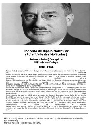 1
Petrus (Peter) Josephus Wilhelmus Debye – Conceito de Dipolo Molecular (Polaridade
das Moléculas)
Marcelo Augusto Reis de Paula Rodarte.
Petrus (Peter) Josephus Wilhelmus Debye foi um físico holandês nascido no dia 24 de Março de 1884
em Maastricht.
Iniciou os estudos em sua cidade natal, prosseguindo com estes na Universidade Técnica de Aachen,
onde obteve graduação de engenharia elétrica em 1905. O que rendeu a ele um trabalho como
assistente de mecânica técnica.
Já em 1908, graduou-se em física teórica na Universidade de Munique e lecionou por mais dois anos e
em seguida concluiu seu doutorado.
Enquanto estudou em Aachen, teve aulas com Arnold Sommerfeld, um físico teórico, este afirmou que
a sua maior descoberta foi o seu aluno Peter.
Tornou-se professor de Física Teórica na Universidade de Zurique em 1911. Retornou para a Holanda
em 1912. Debye lecionou na Universidade de Urecht e Göttingen, onde assumiu o cargo de Diretor do
Instituto de Física Teórica e permaneceu até 1920. Nesse meio termo tornou-se editor da Physikalische
Zeitschrif, até 1940.
Peter voltou a Zurique em 1920, como professor de Física do Instituto Federal Suíço de Tecnologia.
Em 1927 ele ocupou o mesmo cargo em Leipzig (1934-1939) onde foi nomeado diretor do Instituto
Kaiser Wilhelm de Física em Berlim. Colocando um ponto final em seu trabalho pela Europa. Logo se
tornou professor de química e diretor do Departamento da Universidade de Cornell, Ithaca, New York
Química, tendo a cidadania americana em 1946. No ano de 1952, renunciou-se do cargo de Chefe do
Departamento de Química na Universidade de Cornell.
Debye sofreu um ataque cardíaco em abril de 1966, e no dia 2 de novembro do mesmo ano, não
resistiu a um segundo. Foi enterrado no Cemitério Pleasant Grove em Ithaca, Nova Iorque, Estados
Unidos.
Conceito de Dipolo Molecular
(Polaridade das Moléculas)
Petrus (Peter) Josephus
Wilhelmus Debye
1884-1966
 