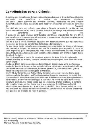 2
Petrus (Peter) Josephus Wilhelmus Debye – Conceito de Dipolo Molecular (Polaridade
das Moléculas)
Marcelo Augusto Reis de Paula Rodarte.
Contribuições para a Ciência.
A maioria dos trabalhos de Debye estão relacionados com a área da Físico-Química,
sobretudo em eletrólitos e análise de momentos dipolares.
Em 1907, Debye publicou seu primeiro trabalho, tratava-se de uma solução
matematicamente mais elaborada para resolver problemas envolvendo correntes
de Foucault.
Em 1910 ele usou um método para obter a fórmula de radiação de Planck. Mac
Planck concretizou em si, que a fórmula proposta por Debye era bem mais simples
e condizente do que a sua.
A primeira de suas muitas contribuições científicas importantes foi em 1912,
quando ele encontrou uma maneira de usar o momento de dipolo ao movimento de
cargas em moléculas assimétricas.
Isso foi o que o levou a começar equações em desenvolvimento que relacionadas a
momentos de dipolo de constantes dielétricas e temperatura.
Foi por causa deste trabalho que as unidades de momentos de dipolo moleculares
são chamados debyes. No mesmo ano, ele foi trabalhar para expandir a teoria do
calor específico para temperaturas mais baixas simplesmente usando fônons de
baixa frequência. A teoria do calor específico foi colocado em primeiro lugar diante
de Albert Einstein.
Em 1913 modificou a teoria da estrutura atómica de Niels Bohr, introduzindo
órbitas elípticas no modelo, conceito também introduzido pelo físico alemão Arnold
Sommerfeld.
Ainda em 1923, com seu assistente Erich Hückel, desenvolveu uma melhoria na
teoria de Svante Arrhenius sobre a condutividade elétrica em soluções eletrolíticas,
conhecida atualmente como equação de Debye-Hückel, considerada um grande
passo na compreensão das soluções eletrolíticas.
Em 1923, juntamente com Arthur Holly Compton, desenvolveu uma teoria para
explicar o efeito Compton, a difração dos raios-X quando interagem com eletrões.
Um ano depois ele foi trabalhar para estender a teoria calor específico apresentada
por Einstein, ele novamente começou a trabalhar na teoria de Neils Bohr sobre a
estrutura atômica. Foi nessa época que ele introduziu órbitas elípticas. O conceito
não era algo novo, porém, desde que o seu professor Arnold Sommerfeld já
introduzidas antes Debye fez. A partir de 1914-1915, Peter Debye trabalhou com
Paul Scherrer no cálculo do efeito de diferentes temperaturas no sólidos cristalinos
e os padrões de difração de raios-X gerados.
 
