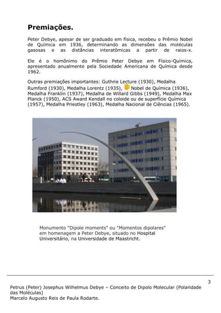 3
Petrus (Peter) Josephus Wilhelmus Debye – Conceito de Dipolo Molecular (Polaridade
das Moléculas)
Marcelo Augusto Reis de Paula Rodarte.
Premiações.
Peter Debye, apesar de ser graduado em física, recebeu o Prêmio Nobel
de Química em 1936, determinando as dimensões das moléculas
gasosas e as distâncias interatômicas a partir de raios-x.
Ele é o homônimo do Prêmio Peter Debye em Físico-Química,
apresentado anualmente pela Sociedade Americana de Química desde
1962.
Outras premiações importantes: Guthrie Lecture (1930), Medalha
Rumford (1930), Medalha Lorentz (1935), Nobel de Química (1936),
Medalha Franklin (1937), Medalha de Willard Gibbs (1949), Medalha Max
Planck (1950), ACS Award Kendall no coloide ou de superfície Química
(1957), Medalha Priestley (1963), Medalha Nacional de Ciências (1965).
Monumento "Dipole moments" ou "Momentos dipolares"
em homenagem a Peter Debye, situado no Hospital
Universitário, na Universidade de Maastricht.
 