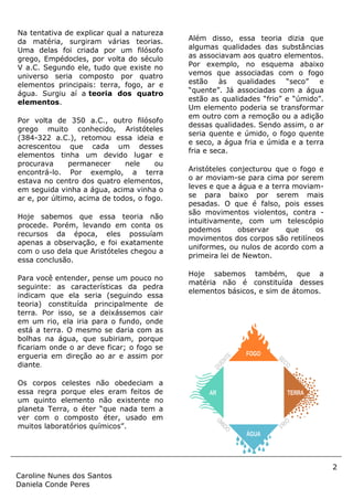 2
Caroline Nunes dos Santos
Daniela Conde Peres
Na tentativa de explicar qual a natureza
da matéria, surgiram várias teorias.
Uma delas foi criada por um filósofo
grego, Empédocles, por volta do século
V a.C. Segundo ele, tudo que existe no
universo seria composto por quatro
elementos principais: terra, fogo, ar e
água. Surgiu aí a teoria dos quatro
elementos.
Por volta de 350 a.C., outro filósofo
grego muito conhecido, Aristóteles
(384-322 a.C.), retomou essa ideia e
acrescentou que cada um desses
elementos tinha um devido lugar e
procurava permanecer nele ou
encontrá-lo. Por exemplo, a terra
estava no centro dos quatro elementos,
em seguida vinha a água, acima vinha o
ar e, por último, acima de todos, o fogo.
Hoje sabemos que essa teoria não
procede. Porém, levando em conta os
recursos da época, eles possuíam
apenas a observação, e foi exatamente
com o uso dela que Aristóteles chegou a
essa conclusão.
Para você entender, pense um pouco no
seguinte: as características da pedra
indicam que ela seria (seguindo essa
teoria) constituída principalmente de
terra. Por isso, se a deixássemos cair
em um rio, ela iria para o fundo, onde
está a terra. O mesmo se daria com as
bolhas na água, que subiriam, porque
ficariam onde o ar deve ficar; o fogo se
ergueria em direção ao ar e assim por
diante.
Os corpos celestes não obedeciam a
essa regra porque eles eram feitos de
um quinto elemento não existente no
planeta Terra, o éter “que nada tem a
ver com o composto éter, usado em
muitos laboratórios químicos”.
Além disso, essa teoria dizia que
algumas qualidades das substâncias
as associavam aos quatro elementos.
Por exemplo, no esquema abaixo
vemos que associadas com o fogo
estão às qualidades “seco” e
“quente”. Já associadas com a água
estão as qualidades “frio” e “úmido”.
Um elemento poderia se transformar
em outro com a remoção ou a adição
dessas qualidades. Sendo assim, o ar
seria quente e úmido, o fogo quente
e seco, a água fria e úmida e a terra
fria e seca.
Aristóteles conjecturou que o fogo e
o ar moviam-se para cima por serem
leves e que a água e a terra moviam-
se para baixo por serem mais
pesadas. O que é falso, pois esses
são movimentos violentos, contra -
intuitivamente, com um telescópio
podemos observar que os
movimentos dos corpos são retilíneos
uniformes, ou nulos de acordo com a
primeira lei de Newton.
Hoje sabemos também, que a
matéria não é constituída desses
elementos básicos, e sim de átomos.
 