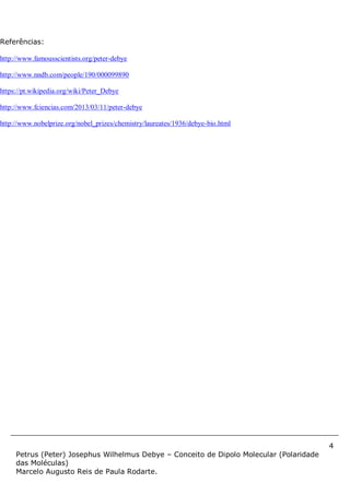4
Petrus (Peter) Josephus Wilhelmus Debye – Conceito de Dipolo Molecular (Polaridade
das Moléculas)
Marcelo Augusto Reis de Paula Rodarte.
Referências:
http://www.famousscientists.org/peter-debye
http://www.nndb.com/people/190/000099890
https://pt.wikipedia.org/wiki/Peter_Debye
http://www.fciencias.com/2013/03/11/peter-debye
http://www.nobelprize.org/nobel_prizes/chemistry/laureates/1936/debye-bio.html
 