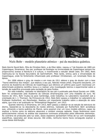 1
Niels Bohr: modelo planetário atômico; pai da mecânica quântica. - Rene Flores Ribeiro.
Niels Henrik David Bohr, filho de Christian Bohr, e de Ellen Adler, nasceu a 7 de Outubro de 1885 em
Copenhague, Dinamarca. Seu pai, professor de fisiologia na Universidade de Copenhague sempre lhe
proporcionou acesso à literatura e à cultura, o incentivando a estudar desde cedo. Em 1903, Niels
matriculou-se na Escola Secundária de Gammelholm. Mais tarde, entrou para a Universidade de
Copenhague, onde foi fortemente influenciado pelo professor Christiansen, um renomado físico da
época.
Em 1906 obteve o grau de mestre e em maio de 1911 obteve o grau de doutor com a tese
"Teoria eletrônica dos metais", que dedicou a seu pai, falecido meses antes. Enquanto estudante, um
anúncio da Academia de Ciências de Copenhague que oferecia um prêmio para quem resolvesse um
determinado problema científico levou-o a realizar uma investigação teórica e experimental sobre a
tensão da superfície provocada pela oscilação de jatos fluídos.
Por este trabalho, realizado no laboratório do seu pai e publicado pela Royal Society em 1908,
Bohr foi condecorado pela Academia de Ciências dinamarquesa com uma medalha de ouro. No
Outono de 1911, Bohr mudou-se para Cambridge, onde trabalhou no Laboratório Cavendish sob a
orientação de J. J. Thomson. Na Primavera de 1912, Niels Bohr passou a trabalhar no Laboratório do
Professor Rutherford, em Manchester. Realizou um importante trabalho sobre a absorção de raios
alpha, que viria a ser publicado na "Philosophical Magazine", em 1913.
Quando retornou à Dinamarca, em 1913, Bohr passou a dedicar-se ao estudo da estrutura do
átomo, baseando-se na descoberta do núcleo atômico, realizada por Rutherford. Bohr acreditava
que, utilizando a teoria quântica de Planck, seria possível criar um novo modelo atômico, capaz de
explicar a forma como os eletrons absorvem e emitem energia radiante. Esses fenômenos eram
particularmente visíveis na análise dos espectros luminosos produzidos pelos diferentes elementos.
Ao contrário do produzido pela luz solar, esses espectros apresentam linhas de luz com localizações
específicas, separadas por áreas escuras. Até então, nenhuma teoria havia conseguido explicar a
causa dessa distribuição.
Niels Bohr – modelo planetário atômico – pai da mecânica quântica.
 