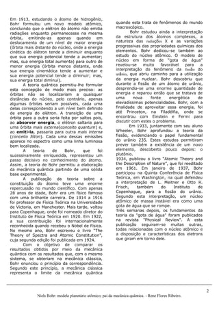 2
Niels Bohr: modelo planetário atômico; pai da mecânica quântica. - Rene Flores Ribeiro.
quando esta trata de fenômenos do mundo
macroscópico.
Bohr estudou ainda a interpretação
da estrutura dos átomos complexos, a
natureza das radiações X e as variações
progressivas das propriedades químicas dos
elementos. Bohr dedicou-se também ao
estudo do núcleo atômico. O modelo de
núcleo em forma de “gota de água”
revelou-se muito favorável para a
interpretação do fenômeno da fissão do
urânio, que abriu caminho para a utilização
da energia nuclear. Bohr descobriu que
durante a fissão de um átomo de urânio,
desprendia-se uma enorme quantidade de
energia e reparou então que se tratava de
uma nova fonte energética de
elevadíssimas potencialidades. Bohr, com a
finalidade de aproveitar essa energia, foi
até Princeton, na Filadélfia, onde se
encontrou com Einstein e Fermi para
discutir com estes o problema.
Em 1933, juntamente com seu aluno
Wheeler, Bohr aprofundou a teoria da
fissão, evidenciando o papel fundamental
do urânio 235. Estes estudos permitiram
prever também a existência de um novo
elemento, descoberto pouco depois: o
plutônio.
1934, publicou o livro “Atomic Theory and
the Description of Nature”, que foi reeditado
em 1961. Em janeiro de 1937, Bohr
participou na Quinta Conferência de Física
Teórica, em Washington, na qual defendeu
a interpretação de L. Meitner e Otto R.
Frisch, também do Instituto de
Copenhague, para a fissão do urânio.
Segundo esta interpretação, um núcleo
atômico de massa instável era como uma
gota de água que se rompe.
Três semanas depois, os fundamentos da
teoria da "gota de água" foram publicados
na revista "Physical Review". A esta
publicação seguiram-se muitas outras,
todas relacionadas com o núcleo atômico e
a disposição e características dos eletrons
que giram em torno dele.
Em 1913, estudando o átomo de hidrogênio,
Bohr formulou um novo modelo atômico,
concluindo que o elétron do átomo não emitia
radiações enquanto permanecesse na mesma
órbita, emitindo-as apenas quando em
deslocamento de um nível de maior energia
(órbita mais distante do núcleo, onde a energia
cinética do elétron tende a diminuir enquanto
que sua energia potencial tende a aumentar;
mas, sua energia total aumenta) para outro de
menor energia (órbita menos distante, onde
sua energia cinemática tende a aumentar e
sua energia potencial tende a diminuir; mas,
sua energia total diminui).
A teoria quântica permitiu-lhe formular
esta concepção de modo mais preciso: as
órbitas não se localizariam a quaisquer
distâncias do núcleo, pelo contrário, apenas
algumas órbitas seriam possíveis, cada uma
delas correspondendo a um nível bem definido
de energia do elétron. A transição de uma
órbita para a outra seria feita por saltos pois,
ao absorver energia, o elétron saltaria para
uma órbita mais externa(conceito quantum) e,
ao emiti-la, passaria para outra mais interna
(conceito fóton). Cada uma dessas emissões
aparece no espectro como uma linha luminosa
bem localizada.
A teoria de Bohr, que foi
sucessivamente enriquecida, representou um
passo decisivo no conhecimento do átomo.
Assim, a teoria de Bohr permitiu a elaboração
da mecânica quântica partindo de uma sólida
base experimental.
A publicação da teoria sobre a
constituição do átomo teve uma enorme
repercussão no mundo científico. Com apenas
28 anos de idade, Bohr era um físico famoso
com uma brilhante carreira. De 1914 a 1916
foi professor de Física Teórica na Universidade
de Victoria, em Manchester. Mais tarde, voltou
para Copenhague, onde foi nomeado diretor do
Instituto de Física Teórica em 1920. Em 1922,
a sua contribuição foi internacionalmente
reconhecida quando recebeu o Nobel de Física.
No mesmo ano, Bohr escreveu o livro “The
Theory of Spectra and Atomic Constitution”,
cuja segunda edição foi publicada em 1924.
Com o objetivo de comparar os
resultados obtidos por meio da mecânica
quântica com os resultados que, com o mesmo
sistema, se obteriam na mecânica clássica,
Bohr enunciou o princípio da correspondência.
Segundo este princípio, a mecânica clássica
representa o limite da mecânica quântica
 