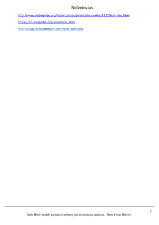 3
Niels Bohr: modelo planetário atômico; pai da mecânica quântica. - Rene Flores Ribeiro.
Referências:
http://www.nobelprize.org/nobel_prizes/physics/laureates/1922/bohr-bio.html
https://en.wikipedia.org/wiki/Niels_Bohr
http://www.explicatorium.com/Niels-Bohr.php
 
