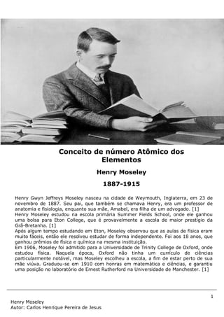 1
Henry Moseley
Autor: Carlos Henrique Pereira de Jesus
Henry Gwyn Jeffreys Moseley nasceu na cidade de Weymouth, Inglaterra, em 23 de
novembro de 1887. Seu pai, que também se chamava Henry, era um professor de
anatomia e fisiologia, enquanto sua mãe, Amabel, era filha de um advogado. [1]
Henry Moseley estudou na escola primária Summer Fields School, onde ele ganhou
uma bolsa para Eton College, que é provavelmente a escola de maior prestígio da
Grã-Bretanha. [1]
Após algum tempo estudando em Eton, Moseley observou que as aulas de física eram
muito fáceis, então ele resolveu estudar de forma independente. Foi aos 18 anos, que
ganhou prêmios de física e química na mesma instituição.
Em 1906, Moseley foi admitido para a Universidade de Trinity College de Oxford, onde
estudou física. Naquela época, Oxford não tinha um currículo de ciências
particularmente notável, mas Moseley escolheu a escola, a fim de estar perto de sua
mãe viúva. Graduou-se em 1910 com honras em matemática e ciências, e garantiu
uma posição no laboratório de Ernest Rutherford na Universidade de Manchester. [1]
Conceito de número Atômico dos
Elementos
Henry Moseley
1887-1915
 