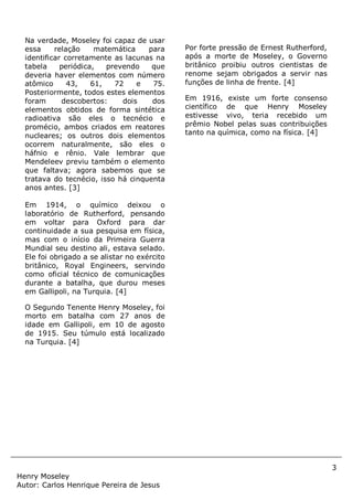 3
Henry Moseley
Autor: Carlos Henrique Pereira de Jesus
Na verdade, Moseley foi capaz de usar
essa relação matemática para
identificar corretamente as lacunas na
tabela periódica, prevendo que
deveria haver elementos com número
atômico 43, 61, 72 e 75.
Posteriormente, todos estes elementos
foram descobertos: dois dos
elementos obtidos de forma sintética
radioativa são eles o tecnécio e
promécio, ambos criados em reatores
nucleares; os outros dois elementos
ocorrem naturalmente, são eles o
háfnio e rênio. Vale lembrar que
Mendeleev previu também o elemento
que faltava; agora sabemos que se
tratava do tecnécio, isso há cinquenta
anos antes. [3]
Em 1914, o químico deixou o
laboratório de Rutherford, pensando
em voltar para Oxford para dar
continuidade a sua pesquisa em física,
mas com o início da Primeira Guerra
Mundial seu destino ali, estava selado.
Ele foi obrigado a se alistar no exército
britânico, Royal Engineers, servindo
como oficial técnico de comunicações
durante a batalha, que durou meses
em Gallipoli, na Turquia. [4]
O Segundo Tenente Henry Moseley, foi
morto em batalha com 27 anos de
idade em Gallipoli, em 10 de agosto
de 1915. Seu túmulo está localizado
na Turquia. [4]
Por forte pressão de Ernest Rutherford,
após a morte de Moseley, o Governo
britânico proibiu outros cientistas de
renome sejam obrigados a servir nas
funções de linha de frente. [4]
Em 1916, existe um forte consenso
científico de que Henry Moseley
estivesse vivo, teria recebido um
prêmio Nobel pelas suas contribuições
tanto na química, como na física. [4]
 