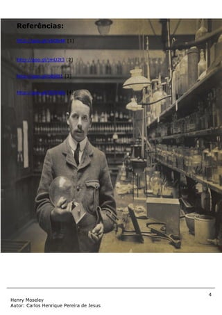4
Henry Moseley
Autor: Carlos Henrique Pereira de Jesus
Referências:
http://goo.gl/y6Ob4K [1]
http://goo.gl/jmU2t3 [2]
http://goo.gl/oBjKt1 [3]
http://goo.gl/GOYd6t [4]
 