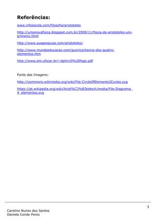 3
Caroline Nunes dos Santos
Daniela Conde Peres
Referências:
www.infoescola.com/filosofia/aristoteles
http://umanovafisica.blogspot.com.br/2009/11/fisica-de-aristoteles-um-
primeiro.html
http://www.suapesquisa.com/aristoteles/
http://www.mundoeducacao.com/quimica/teoria-dos-quatro-
elementos.htm
http://www.dm.ufscar.br/~dplm/O%20fogo.pdf
Fonte das Imagens:
http://commons.wikimedia.org/wiki/File:CircleOfElements3Cycles.svg
https://pt.wikipedia.org/wiki/Arist%C3%B3teles#/media/File:Diagrama_
4_elementos.svg
 