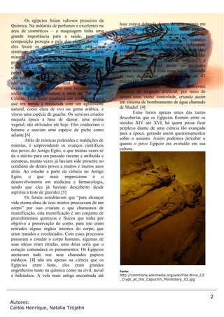 2
Autores:
Carlos Henrique, Natalia Trojahn
Os egípcios foram valiosos pioneiros da
Química. Na indústria de perfumes e excelentes na
área de cosméticos – a maquiagem tinha uma
grande importância para a saúde, pois sua
composição protegia a pele dos efeitos do sol –,
eles foram os primeiros a fabricar uma tinta
sintética. Os artistas usavam tintas com base
mineral em vez de vegetal, como faziam outros
povos. O branco vinha da cal, o amarelo do ferro,
o preto do carvão e assim por diante. Muita gente
pensa que o azul vinha do lápis-lazúli moído, o
que não é verdade. Essa rocha gera pó branco e
não azul. Para chegar ao azul eles misturavam
óxidos de cobre e cobalto com bicarbonatos de
sódio e cálcio e fundiam a mais de 700 graus
Celsius. Essa fusão resultava em uma pedra azul
que era moída e misturada com um aglutinante
natural, como clara de ovo ou goma arábica, e
virava uma espécie de guache. Os vernizes criados
naquela época à base de damar, uma resina
vegetal, são utilizados até hoje. Eles conheciam o
betume e usavam uma espécie de piche como
selante.[6]
Atrás de místicas pirâmides e maldições de
múmias, é surpreendente os avanços científicos
dos povos do Antigo Egito, o que muitas vezes se
da o mérito para um passado recente e atribuída e
europeus, muitas vezes já haviam sido presente no
cotidiano do destes povos a muitos e muitos anos
atrás. Ao estudar a parte da ciência no Antigo
Egito, o que mais impressiona é o
desenvolvimento em medicina e farmacologia,
sendo que eles já haviam descoberto desde
aspirina a teste de gravidez.[5]
Os faraós acreditavam que “para alcançar
vida eterna alma de seus mortos precisavam de um
corpo” por isso criaram o que chamamos de
mumificação, esta mumificação é um conjunto de
procedimentos químicos e físicos que tinha por
objetivo a preservação do corpo, para isto eram
retirados alguns órgãos internos do corpo, que
eram tratados e recolocados. Com esses processos
passaram a estudar o corpo humano, algumas de
suas ideias eram erradas, uma delas seria que o
coração comandava os pensamentos. Os Egípcios
anotavam tudo nos seus chamados papiros
médicos. [4] não era apenas na ciência que os
Egípcios eram bons, eles eram grandes
engenheiros tanto na química como na civil, naval
e hidráulica. A vela mais antiga encontrada até
hoje estava dobrada dentro de uma múmia em
Tebas a cerca de 1000 a.C., sendo eles os
primeiros a projetar barcos pensando no
destino que eles teriam sendo os modelos
militares diferentes dos cargueiros, justamente
pelo destino que eles teriam. Eles eram tão
avançados que sabiam sobre as propriedades
de expansão da madeira, rigidez e
durabilidade, gerando assim os melhores
barcos militares e a frota mais veloz, chamada
de nau de Quéops e comprimento de 47
metros.[4]
Os Egípcios também aplicavam
técnicas de irrigação artificial, por meio de
canais com vazão controlada, criando assim
um sistema de bombeamento de água chamado
de Shaduf. [4]
Estas foram apenas umas das tantas
descobertas que os Egípcios fizeram entre os
séculos XIV até XVI, há quem possa ficar
perplexo diante de uma ciência tão avançada
para a época, gerando assim questionamentos
sobre o assunto. Assim podemos perceber o
quanto o povo Egípcio era evoluído em sua
cultura.
Fonte:
http://commons.wikimedia.org/wiki/File:Brno_CZ
_Crypt_at_the_Capuchin_Monastery_02.jpg
 