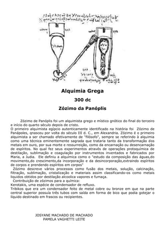 JOSYANE MACHADO DE MACHADO
PAMELA VAGHETTI LEITE
Zózimo de Panóplis foi um alquimista grego e místico gnótico do final do terceiro
e início do quarto século depois de cristo.
O primeiro alquimista egípcio autenticamente identificado na história foi Zózimo de
Panápoles, qnasceu por volta do século III d. C., em Alexandria. Zózimo é o primeiro
alquimista a ser chamado efetivamente de "filósofo", sempre se referindo à alquimia
como uma técnica eminentemente sagrada que trataria tanto da transformação dos
metais em ouro, por sua morte e ressurreição, como da encarnação ou desencarnação
de espíritos. No qual fez seus experimentos através de operações protoquímica de
destilação, sublimação e coagulação por instrumentos inventados e fabricados por
Maria, a Judia. Ele definiu a alquímica como o "estudo da composição das águas,do
movimento,do crescimento,da incorporação e da desincorporação,extraindo espíritos
de corpos e prendendo espíritos em corpos"
Zózimo descreve vários processos como fusão dos metais, solução, calcinação,
filtração, sublimação, cristalização e materiais assim classificando-os como metais
liquidos obtidos por destilação alcoolica vapores e fumaça.
Contribuição de zózimos para a química:
Kerotakis, uma espécie de condensador de refluxo.
Tribikos que era um condensador feito de metal cobre ou bronze em que na parte
central superior possuía três tubos com saída em forma de bico que podia gotejar o
líquido destinado em frascos ou recipientes.
Alquimia Grega
300 dc
Zózimo da Panóplis
 