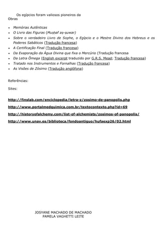 JOSYANE MACHADO DE MACHADO
PAMELA VAGHETTI LEITE
Os egípcios foram valiosos pioneiros da
Obras
 Memórias Autênticas
 O Livro das Figuras (Muṣḥaf aṣ-ṣuwar)
 Sobre o verdadeiro Livro de Sophe, o Egípcio e o Mestre Divino dos Hebreus e os
Poderes Sabáticos (Tradução francesa)
 A Certificação Final (Tradução francesa)
 Da Evaporação da Água Divina que fixa o Mercúrio (Tradução francesa
 Da Letra Ômega (English excerpt traduzido por G.R.S. Mead; Tradução francesa)
 Tratado nos Instrumentos e Fornalhas (Tradução francesa)
 As Visões de Zósimo (Tradução anglófona)
Referências:
Sites:
http://finslab.com/enciclopedia/letra-z/zosimo-de-panopolis.php
http://www.portalmedquimica.com.br/textocontexto.php?id=69
http://historyofalchemy.com/list-of-alchemists/zosimos-of-panopolis/
http://www.unav.es/biblioteca/fondoantiguo/hufaexp26/02.html
 
