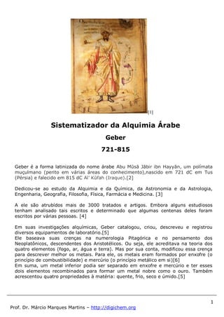 1
Prof. Dr. Márcio Marques Martins – http://digichem.org
[1]
Geber é a forma latinizada do nome árabe Abu Mūsā Jābir ibn Hayyān, um polímata
muçulmano (perito em várias áreas do conhecimento),nascido em 721 dC em Tus
(Pérsia) e falecido em 815 dC Al’ Kūfah (Iraque).[2]
Dedicou-se ao estudo da Alquimia e da Química, da Astronomia e da Astrologia,
Engenharia, Geografia, Filosofia, Física, Farmácia e Medicina. [3]
A ele são atrubídos mais de 3000 tratados e artigos. Embora alguns estudiosos
tenham analisado tais escritos e determinado que algumas centenas deles foram
escritos por várias pessoas. [4]
Em suas investigações alquímicas, Geber catalogou, criou, descreveu e registrou
diversos equipamentos de laboratório.[5]
Ele baseava suas crenças na numerologia Pitagórica e no pensamento dos
Neoplatônicos, descendentes dos Aristotélicos. Ou seja, ele acreditava na teoria dos
quatro elementos (fogo, ar, água e terra). Mas por sua conta, modificou essa crença
para descrever melhor os metais. Para ele, os metais eram formados por enxofre (o
princípio de combustibilidade) e mercúrio (o princípio metálico em si)[6]
Em suma, um metal inferior podia ser separado em enxofre e mercúrio e ter esses
dois elementos recombinados para formar um metal nobre como o ouro. Também
acrescentou quatro propriedades à matéria: quente, frio, seco e úmido.[5]
Sistematizador da Alquimia Árabe
Geber
721-815
 