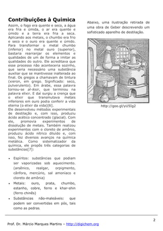 2
Prof. Dr. Márcio Marques Martins – http://digichem.org
Contribuições à Quimica
Assim, o fogo era quente e seco, a água
era fria e úmida, o ar era quente e
úmido e a terra era fria a seca.
Aplicando aos metais, o chumbo era frio
e seco e o ouro era quente e úmido.
Para transformar o metal chumbo
(inferior) no metal ouro (superior),
bastaria rearranjar os elementos e
qualidades de um de forma a imitar as
qualidades do outro. Ele acreditava que
esse processo não aconteceria sozinho,
que seria necessário uma substância
auxiliar que se mantivesse inalterada ao
final. Os gregos a chamavam de tintura
(xieron, em grego. Significado: seco,
pulverulento). Em árabe, essa palavra
tornou-se al-iksir, que terminou na
palavra elixir. E daí surgiu a crença que
o elixir que transmutava metais
inferiores em ouro podia conferir a vida
eterna (o elixir da vida)[6].
Ele desenvolveu métodos experimentais
de destilação e, com isso, produziu
ácido acético concentrado (glacial). Com
ele, promovia experimentos de
dissolução de metais. Também realizou
experimentos com o cloreto de amônio,
produziu ácido nítrico diluído e, com
isso, fez diversos avanços na química
metálica. Como sistematizador da
química, ele propôs três categorias de
substâncias[7]:
 Espíritos: substâncias que podiam
ser vaporizadas sob aquecimento.
(arsênico, realgar, orpigmento,
cânfora, mercúrio, sal amoníaco e
cloreto de amônia)
 Metais: ouro, prata, chumbo,
estanho, cobre, ferro e khar-shin
(ferro chinês)
 Substâncias não-maleáveis: que
podem ser convertidas em pós, tais
como as pedras.
Abaixo, uma ilustração retirada de
uma obra de Geber descrevendo um
sofisticado aparelho de destilação.
http://goo.gl/yU5Ig2
 