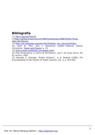 3
Prof. Dr. Márcio Marques Martins – http://digichem.org
Bibliografia
[1] http://goo.gl/T4wu7I
[2]http://global.britannica.com/EBchecked/topic/298619/Abu-Musa-
Jabir-ibn-Hayyan
[3] http://en.wikipedia.org/wiki/J%C4%81bir_ibn_Hayy%C4%81n
[4] Josef W. Meri, Jere L. Bacharach (2006). Medieval Islamic
Civilization. Taylor and Francis. p. 25
[5] http://www.crystalinks.com/geber.html
[6] Paul Stratenberg, O sonho de Mendeleiev, cap.2. Ed Jorge Zahar, Rio
de Janeiro, 2002
[7] Georges C. Anawati, "Arabic alchemy", in R. Rashed (1996), The
Encyclopaedia of the History of Arabic Science, Vol. 3, p. 853-902
 