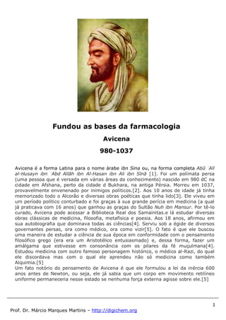1
Prof. Dr. Márcio Marques Martins – http://digichem.org
Avicena é a forma Latina para o nome árabe ibn Sina ou, na forma completa Abū ʿAlī
al-Ḥusayn ibn ʿAbd Allāh ibn Al-Hasan ibn Ali ibn Sīnā [1]. Foi um polímata persa
(uma pessoa que é versada em várias áreas do conhecimento) nascido em 980 dC na
cidade em Afshana, perto da cidade d Bukhara, na antiga Pérsia. Morreu em 1037,
provavelmente envenenado por inimigos políticos.[2]. Aos 10 anos de idade já tinha
memorizado todo o Alcorão e diversas obras poéticas que tinha lido[3]. Ele viveu em
um período político conturbado e foi graças à sua grande perícia em medicina (a qual
já praticava com 16 anos) que ganhou as graças do Sultão Nuh ibn Mansur. Por tê-lo
curado, Avicena pode acessar a Biblioteca Real dos Samainitas.e lá estudar diversas
obras clássicas de medicina, filosofia, metafísica e poesia. Aos 18 anos, afirmou em
sua autobiografia que dominava todas as ciências[4]. Serviu sob a égide de diversos
governantes persas, ora como médico, ora como vizir[5]. O fato é que ele buscou
uma maneira de estudar a ciência de sua época em conformidade com o pensamento
filosófico grego (era era um Aristotélico entusiasmado) e, dessa forma, fazer um
amálgama que estivesse em consonância com os pilares da fé muçulmana[4].
Estudou medicina com outro famoso personagem histórico, o médico al-Razi, do qual
ele discordava mas com o qual ele aprendeu não só medicina como também
Alquimia.[5]
Um fato notório do pensamento de Avicena é que ele formulou a lei da inércia 600
anos antes de Newton, ou seja, ele já sabia que um corpo em movimento retilíneo
uniforme permaneceria nesse estado se nenhuma força externa agisse sobre ele.[5]
Fundou as bases da farmacologia
Avicena
980-1037
 