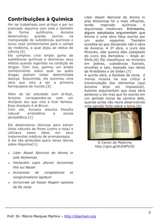 2
Prof. Dr. Márcio Marques Martins – http://digichem.org
Contribuições à Quimica
Por ter trabalhado com al-Razi e por ter
praticado alquimia com este e também
de forma autônoma, Avicena
desenvolveu grande perícia na
manipulação de substâncias químicas e
levou esse conhecimento para o campo
da medicina, a qual alçou ao status de
ciência.[5]
Ele compilou uma ampla gama de
substâncias químicas e descreveu seus
efeitos quando ingeridas na condição de
drogas. Com isso, ganhou um amplo
conhecimento sobre qual ou quais
drogas podiam tratar determinada
doença. Resumindo, ele escreveu uma
obra que veio a ser a primeira
farmacopeia do mundo.[5]
Além de ter estudado com al-Razi,
Avicena correspondia-se com um
discípulo seu que veio a ficar famoso.
Esse discípulo é al-Biruni.
Com ele, Avicena discutia filosofia
natural aristotélica e escola
peripatética.[1]
Ele desenvolveu técnicas para extrair
óleos naturais de flores (como a rosa) e
utilizava esses óleos em seus
tratamentos médicos de aromaterapia.
A ele são atribuídos qutro obras latinas
sobre Alquimia[1]:
 Liber Aboali Abincine de Anima in
arte Alchemiae
 Declaratio Lapis physici Avicennae
filio sui Aboali
 Avicennae de congelatione et
conglutinatione lapidum
 Avicennae ad Hasan Regem epistola
de Re recta
Liber Aboali Abincine de Anima in
arte Alchemiae foi o mais influente,
tendo inspirado químicos e
alquimistas medievais. Entretanto,
alguns estudiosos argumentam que
Anima é uma obra falsa escrita por
um autor espanhol. Também
acredita-se que Declaratio não é obra
de Avicena. A 3ª obra, o Livro dos
Minerais, éde autoria dele (adaptado
do Livro dos Remédios – Kitab al-
Shifa.[6] Ele classificava os minerais
em pedras, substâncias fusíveis,
enxofres e sais, baseado nas ideias
de Aristóteles e de Geber.[7]
A quinta obra, a Epístola de recta, é
menos incisiva na sua crítica à
transmutação dos elementos (que
Avicena dizia ser impossível).
Autores argumentam que essa obra
pertence a ele mas que foi escrita em
um período inicial da carreira dele,
quando ainda não havia desenvolvido
uma opinião forte sobre o tema.[6]
O Canon de Medicina
http://goo.gl/KLEWfV[8]
 