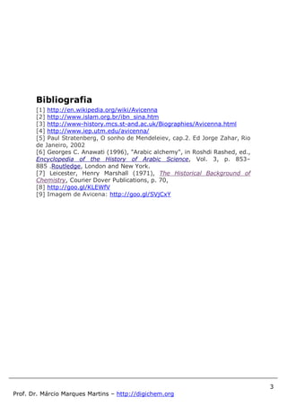 3
Prof. Dr. Márcio Marques Martins – http://digichem.org
Bibliografia
[1] http://en.wikipedia.org/wiki/Avicenna
[2] http://www.islam.org.br/ibn_sina.htm
[3] http://www-history.mcs.st-and.ac.uk/Biographies/Avicenna.html
[4] http://www.iep.utm.edu/avicenna/
[5] Paul Stratenberg, O sonho de Mendeleiev, cap.2. Ed Jorge Zahar, Rio
de Janeiro, 2002
[6] Georges C. Anawati (1996), "Arabic alchemy", in Roshdi Rashed, ed.,
Encyclopedia of the History of Arabic Science, Vol. 3, p. 853–
885 .Routledge, London and New York.
[7] Leicester, Henry Marshall (1971), The Historical Background of
Chemistry, Courier Dover Publications, p. 70,
[8] http://goo.gl/KLEWfV
[9] Imagem de Avicena: http://goo.gl/SVjCxY
 