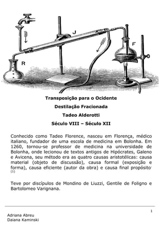 1
Adriana Abreu
Daiana Kaminski
Conhecido como Tadeo Florence, nasceu em Florença, médico
italiano, fundador de uma escola de medicina em Bolonha. Em
1260, tornou-se professor de medicina na universidade de
Bolonha, onde lecionou de textos antigos de Hipócrates, Galeno
e Avicena, seu método era as quatro causas aristotélicas: causa
material (objeto de discussão), causa formal (exposição e
forma), causa eficiente (autor da obra) e causa final propósito.
(1)
Teve por discípulos de Mondino de Liuzzi, Gentile de Foligno e
Bartolomeo Varignana.
Transposição para o Ocidente
Destilação Fracionada
Tadeo Alderotti
Século VIII – Século XII
 