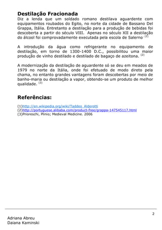 2
Adriana Abreu
Daiana Kaminski
Destilação Fracionada
Diz a lenda que um soldado romano destilava aguardente com
equipamentos roubados do Egito, no norte da cidade de Bassano Del
Grappa, Itália. Entretanto a destilação para a produção de bebidas foi
descoberta a partir do século VIII. Apenas no século XII a destilação
do álcool foi comprovadamente executada pela escola de Salerno. (2)
A introdução da água como refrigerante no equipamento de
destilação, em torno de 1300-1400 D.C., possibilitou uma maior
produção de vinho destilado e destilado de bagaço de azeitona. (2)
A modernização da destilação de aguardente só se deu em meados de
1979 no norte da Itália, onde foi efetuado de modo direto pela
chama, no entanto grandes vantagens foram descobertas por meio de
banho-maria ou destilação a vapor, obtendo-se um produto de melhor
qualidade. (3)
Referências:
(1)http://en.wikipedia.org/wiki/Taddeo_Alderotti
(2)http://portuguese.alibaba.com/product-free/grappa-147545117.html
(3)Prioreschi, Plinio; Medieval Medicine. 2006
 