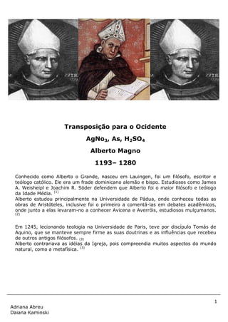 1
Adriana Abreu
Daiana Kaminski
Conhecido como Alberto o Grande, nasceu em Lauingen, foi um filósofo, escritor e
teólogo católico. Ele era um frade dominicano alemão e bispo. Estudiosos como James
A. Weisheipl e Joachim R. Söder defendem que Alberto foi o maior filósofo e teólogo
da Idade Média. (1)
Alberto estudou principalmente na Universidade de Pádua, onde conheceu todas as
obras de Aristóteles, inclusive foi o primeiro a comentá-las em debates acadêmicos,
onde junto a elas levaram-no a conhecer Avicena e Averróis, estudiosos mulçumanos.
(2)
Em 1245, lecionando teologia na Universidade de Paris, teve por discípulo Tomás de
Aquino, que se manteve sempre firme as suas doutrinas e as influências que recebeu
de outros antigos filósofos. (3)
Alberto contrariava as idéias da Igreja, pois compreendia muitos aspectos do mundo
natural, como a metafísica. (3)
.
Transposição para o Ocidente
AgNo3, As, H2SO4
Alberto Magno
1193– 1280
 
