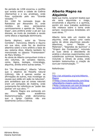 2
Adriana Abreu
Daiana Kaminski
No período de 1258 encerrou o conflito
que existia entre a cidade de Colônia
(Alemanha) e o seu arcebispo, onde
ficou conhecido pelo seu “Grande
Veredito”. (1)
Em 1260 foi nomeado bispo de
Ratisbona por Alexandre IV, onde
recebeu de seus paroquianos
carinhosamente o apelido de “botas, o
bispo”, pois preferia andar a pé por sua
diocese, ao invés de montado a cavalo
como ditava a legislação dominicana.
Dante Alighieri, autor da “Divina
Comédia”, mencionou Alberto e Aquino
em sua obra, onde fez da doutrina
albertina sobre o livre arbítrio a base de
seu sistema ético. Alberto também foi
mencionado no clássico “Frankenstein”
de Mary Shelley. (1)
As obras de Alberto compunham trinta e
oito volumes, de variados tópicos,
como, lógica, teologia, mineralogia,
alquimia, direito entre outras tantas. (1)
Em “De Mineralibus”, Alberto “afirma
que o objetivo da filosofia natural
(ciência), não é apenas aceitar as
afirmações de outros, mas investigar as
causas que estão em ação na natureza”,
pois acreditava que as coisas naturais
eram um composto de matéria, onde
juntamente fez referência ao “poder das
pedras” em sua obra. (1)
Alberto Magno era conhecido em
seu legado acadêmico
DoctorUniversalis, onde demonstrou
que a Igreja Católica não era
totalmente contra a ciência.
Alberto Magno na
Alquimia
Após sua morte, surgiram boatos que
ele seria alquimista e mago,
envolvendo a alquimia e a química,
porém em seus tratados autênticos
não relatava sobre o tema onde
sempre reverenciava Aristóteles em
suas obras. (1)
Alberto teria sido um mestre da
alquimia, onde possui uma vasta
gama de obras alquímicas pseudo-
albertinas, como “Metais e
Materiais”, “Segredos da Química” e
“Origem dos Compostos”, incluindo
as suas obras a descoberta do
arsênio e diversos experimentos com
substâncias químicas fotossensíveis,
incluindo o nitrato de prata, onde
também testemunhou a criação de
ouro por transmutação. (1)
Referências:
(1)
http://pt.wikipedia.org/wiki/Alberto_
Magno
(2)http://www.brasilescola.com/biog
rafia/alberto-magno-santo.htm
(3http://educacao.uol.com.br/biograf
ias/santo-alberto-magno.jhtm
 