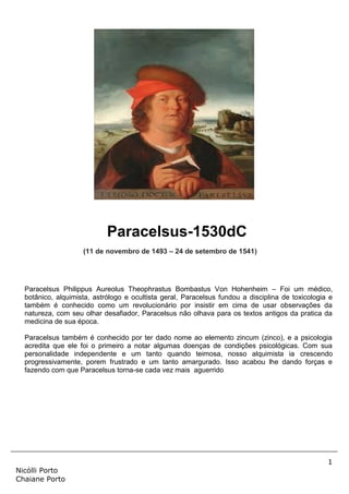 1
Nicólli Porto
Chaiane Porto
Paracelsus-1530dC
(11 de novembro de 1493 – 24 de setembro de 1541)
Paracelsus Philippus Aureolus Theophrastus Bombastus Von Hohenheim – Foi um médico,
botânico, alquimista, astrólogo e ocultista geral, Paracelsus fundou a disciplina de toxicologia e
também é conhecido como um revolucionário por insistir em cima de usar observações da
natureza, com seu olhar desafiador, Paracelsus não olhava para os textos antigos da pratica da
medicina de sua época.
Paracelsus também é conhecido por ter dado nome ao elemento zincum (zinco), e a psicologia
acredita que ele foi o primeiro a notar algumas doenças de condições psicológicas. Com sua
personalidade independente e um tanto quando teimosa, nosso alquimista ia crescendo
progressivamente, porem frustrado e um tanto amargurado. Isso acabou lhe dando forças e
fazendo com que Paracelsus torna-se cada vez mais aguerrido
 