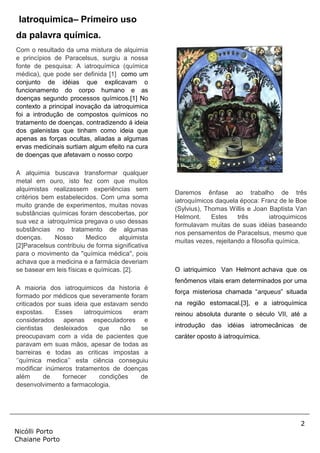 2
Nicólli Porto
Chaiane Porto
Iatroquimica– Primeiro uso
da palavra química.
Com o resultado da uma mistura de alquimia
e princípios de Paracelsus, surgiu a nossa
fonte de pesquisa: A iatroquímica (química
médica), que pode ser definida [1] como um
conjunto de idéias que explicavam o
funcionamento do corpo humano e as
doenças segundo processos químicos.[1] No
contexto a principal inovação da iatroquimica
foi a introdução de compostos químicos no
tratamento de doenças, contradizendo á ideia
dos galenistas que tinham como ideia que
apenas as forças ocultas, aliadas a algumas
ervas medicinais surtiam algum efeito na cura
de doenças que afetavam o nosso corpo
A alquimia buscava transformar qualquer
metal em ouro, isto fez com que muitos
alquimistas realizassem experiências sem
critérios bem estabelecidos. Com uma soma
muito grande de experimentos, muitas novas
substâncias químicas foram descobertas, por
sua vez a iatroquímica pregava o uso dessas
substâncias no tratamento de algumas
doenças. Nosso Medico alquimista
[2]Paracelsus contribuiu de forma significativa
para o movimento da ''química médica'', pois
achava que a medicina e a farmácia deveriam
se basear em leis físicas e químicas. [2].
A maioria dos iatroquimicos da historia é
formado por médicos que severamente foram
criticados por suas ideia que estavam sendo
expostas. Esses iatroquimicos eram
considerados apenas especuladores e
cientistas desleixados que não se
preocupavam com a vida de pacientes que
paravam em suas mãos, apesar de todas as
barreiras e todas as criticas impostas a
‘’química medica’’ esta ciência conseguiu
modificar inúmeros tratamentos de doenças
além de fornecer condições de
desenvolvimento a farmacologia.
Daremos ênfase ao trabalho de três
iatroquímicos daquela época: Franz de le Boe
(Sylvius), Thomas Willis e Joan Baptista Van
Helmont. Estes três iatroquimicos
formulavam muitas de suas idéias baseando
nos pensamentos de Paracelsus, mesmo que
muitas vezes, rejeitando a filosofia química.
O iatriquimico Van Helmont achava que os
fenômenos vitais eram determinados por uma
força misteriosa chamada “arqueus” situada
na região estomacal.[3], e a iatroquímica
reinou absoluta durante o século VII, até a
introdução das idéias iatromecânicas de
caráter oposto à iatroquímica.
 
