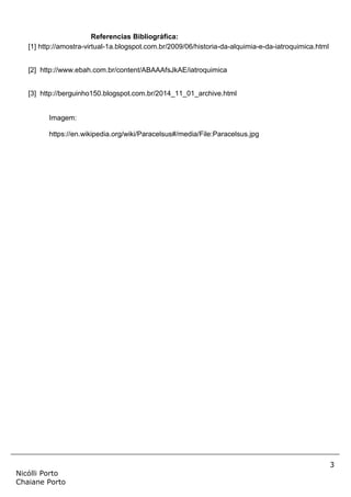3
Nicólli Porto
Chaiane Porto
Referencias Bibliográfica:
[1] http://amostra-virtual-1a.blogspot.com.br/2009/06/historia-da-alquimia-e-da-iatroquimica.html
[2] http://www.ebah.com.br/content/ABAAAfsJkAE/iatroquimica
[3] http://berguinho150.blogspot.com.br/2014_11_01_archive.html
Imagem:
https://en.wikipedia.org/wiki/Paracelsus#/media/File:Paracelsus.jpg
 
