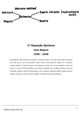 1
Antônio Carlos Paz Vaz
Jean Beguin (1550-1620) foi um químico conhecido graças a sua obra Tyrocinium Chymicum
em 1610, que foi uma das primeiras obras escritas sobre química. Beguin fez a primeira
equação química de que há registro num diagrama em que um ou mais reagentes criam uma
reação. O século XVII testemunhou uma enorme expansão das atividades químicas, tanto as
atividades empíricas foram incrementadas, como a química medicinal também ganhou enorme
impulso, começou a entrar nas universidades, sobretudo nos países germânicos.
1ª Equação Química
Jean Beguin
1550 - 1620
 