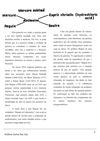 2
Antônio Carlos Paz Vaz
Pela primeira vez, então, a química passa
a ser uma matéria estudada, mas como uma
disciplina auxiliar a medicina. Por isso, se pode
afirmar que só é possível estudar a evolução da
química se considerar o conjunto de várias
atividades, entre elas a medicina e a farmácia.
Muitas obras químicas se tornam gradualmente
menos obscuras, comparados aos textos
alquímicos anteriores ou mesmo a autores como
Paracelso.
No século XVII surgiram químicos que
deram a luz obras que influenciaram bastante
sobre seus sucessores como Johann Rodolph
Glauber (1604-1670), Jan Batist Helmont (1577-
1644) e Robert Boyle (1627-1691). O francês,
Jean Beguin (1550-1620) autor de um livro que
granjeou enorme popularidade e teve inúmeras
edições. Trata-se do livro intitulado Tyrocinium
Chymicum, cuja primeira edição data 1610, a
edição mostrada aqui é de 1659, o que mostra a
durabilidade da obra no apreço dos químicos da
época.
A razão disso é que Beguin fez um
verdadeiro “Manual de Laboratório”, isto se dá ao
grande número de receitas para a preparação de
medicamentos, sem muita validade teórica, o que
permitiu a longevidade do livro.
Citar um grande número de autores,
sejam do passado, como Paracelso, ou
contemporâneos, como Hartmann, sua química
medicinal é por ele referida como quimiatria,
outra versão do termo latroquimica, muito em
voga na época. No prefácio Beguin da uma
profissão de fé naquilo que ele considera o
objetivo da química. “E seguramente o médico
não produz nada de importância de que a
quimiatria não seja grande parte”. Beguin foi o
que escreveu pela primeira vez a equação
química de que há registro. Uma equação
química é a representação simbólica de uma
reação química na qual as substâncias
(chamadas de reagentes), são dados no lado
esquerdo da equação e as substâncias
resultantes da reação (chamados de produtos)
são postas ao lado direito da equação química.
Os coeficientes ao lado dos símbolos dos
elementos e as fórmulas dos componentes são
os valores absolutos dos números
estequeométricos.
 