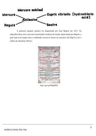 3
Antônio Carlos Paz Vaz
A primeira equação química foi diagramada por Jean Beguin em 1615. No
cabeçalho desse texto está uma reconstrução moderna da reação equacionada por Beguin, a
qual tratava da reação entre o sublimado corrosivo cloreto de mercúrio (II) (HgCl2) com o
sulfeto de antimônio (Sb2S2).
.
http://goo.gl/N0gQWE
 