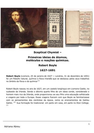 1
Adriana Abreu
Robert Boyle (Lismore, 25 de janeiro de 1627 — Londres, 31 de dezembro de 1691)
foi um filósofo natural, químico e físico irlandês que se destacou pelos seus trabalhos
no âmbito da física e da química.(1)
Robert Boyle nasceu no ano de 1627, em um castelo longínquo em Lismone Castle, no
sudoeste da Irlanda. Sendo o décimo quarto filho de um idoso conde, considerado o
homem mais rico da Irlanda, onde proporcionou ao seu filho uma educação sofisticada
e viagens por toda a Europa. Essas viagens fizeram com que Boyle se familiarizasse
com os pensamentos dos cientistas da época, como os ensinamentos de Galileu
Galilei. (2).
Sua formação foi tradicional: em parte em casa, em parte no Eton College.
(1)
Sceptical Chymist –
Primeiras ideias de átomos,
moléculas e reações químicas.
Robert Boyle
1627-1691
 