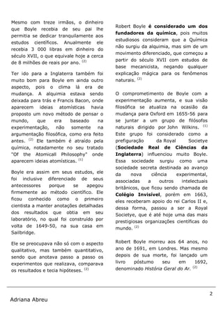 2
Adriana Abreu
Mesmo com treze irmãos, o dinheiro
que Boyle recebia de seu pai lhe
permitia se dedicar tranquilamente aos
estudos científicos. Anualmente ele
recebia 3 000 libras em dinheiro do
século XVII, o que equivale hoje a cerca
de 8 milhões de reais por ano. (2)
Ter ido para a Inglaterra também foi
muito bom para Boyle em ainda outro
aspecto, pois o clima lá era de
mudança. A alquimia estava sendo
deixada para trás e Francis Bacon, onde
aparecem ideias atomísticas havia
proposto um novo método de pensar o
mundo, que era baseado na
experimentação, não somente na
argumentação filosófica, como era feito
antes. (2)
Ele também é atraído pela
química, notadamente no seu tratado
"Of the Atomicall Philosophy" onde
aparecem ideias atomísticas. (1)
Boyle era assim em seus estudos, ele
foi inclusive diferenciado de seus
antecessores porque se apegou
firmemente ao método científico. Ele
ficou conhecido como o primeiro
cientista a manter anotações detalhadas
dos resultados que obtia em seu
laboratório, no qual foi construído por
volta de 1649-50, na sua casa em
Sailbridge.
Ele se preocupava não só com o aspecto
qualitativo, mas também quantitativo,
sendo que anotava passo a passo os
experimentos que realizava, comparava
os resultados e tecia hipóteses. (2)
Robert Boyle é considerado um dos
fundadores da química, pois muitos
estudiosos consideram que a Química
não surgiu da alquimia, mas sim de um
movimento diferenciado, que começou a
partir do século XVII com estudos de
base mecanicista, negando qualquer
explicação mágica para os fenômenos
naturais. (2)
O comprometimento de Boyle com a
experimentação aumenta, e sua visão
filosófica se atualiza na ocasião da
mudança para Oxford em 1655-56 para
se juntar a um grupo de filósofos
naturais dirigido por John Wilkins. (1)
Este grupo foi considerado como a
prefiguração da Royal Societye
(Sociedade Real de Ciências da
Inglaterra) influenciou muito Boyle.
Essa sociedade surgiu como uma
sociedade secreta destinada ao avanço
da nova ciência experimental,
associadas a outros intelectuais
britânicos, que ficou sendo chamada de
Colégio Invisível, porém em 1663,
eles receberam apoio do rei Carlos II e,
dessa forma, passou a ser a Royal
Societye, que é até hoje uma das mais
prestigiosas organizações científicas do
mundo. (2)
Robert Boyle morreu aos 64 anos, no
ano de 1691, em Londres. Mas mesmo
depois de sua morte, foi lançado um
livro póstumo seu em 1692,
denominado História Geral do Ar. (2)
 