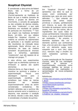 3
Adriana Abreu
Sceptical Chymist
É considerado a obra-prima de Robert
Boyle. Sob a forma de um
diálogo, The Sceptical
Chymist apresenta as hipóteses de
Boyle de que a matéria consistia de
átomos e grupos de átomos em
movimento, o conceito de agregação
ou das unidades de átomos colados,
que dizer "moléculas”, e que cada
fenômeno era resultado de colisões
de partículas em movimento.
(3).
Tem
sua origem nas hipóteses de Robert
Boyle, em 1661, em seu célebre
tratado The Sceptical Chymist: a
matéria se consiste de aglomerados
de partículas e as reações químicas
são resultantes da interação desse
aglomerado. Boyle afirmou que os
elementos de base da matéria
consistem de partículas de diversos
tipos e tamanhos, apelidadas
"corpúsculos", que são capazes de se
interagir em grupos. (4)
A obra afirma que experimentos
negam que os elementos químicos se
limitavam a apenas aos quatro
elementos
clássicos (terra, ar, fogo e água) e
incentiva os químicos a praticar a
experimentação. Trouxe uma
abordagem rigorosa para a
experimentação científica: ele
acreditava que todas as teorias
deveriam ser testadas
experimentalmente antes de serem
consideradas verdadeiras. Ele
também defendeu que a química não
deveria somente servir a medicina e a
alquimia, mas ascender à condição
de ciência. Devido a esta obra, Boyle
é considerado o fundador da química
moderna. (3)
Em “Sceptical Chymist” Boyle
apresentou sua ideia na qual os
corpos eram constituídos por
elementos que, para ele eram assim
definidos: “... Que entendo por
elementos são certos corpos
primitivos e simples, perfeitamente
sem mistura, os quais não sendo
formados de quaisquer outros certos
corpos, nem um dos outros, são os
ingredientes dos quais todos os
corpos perfeitamente misturados são
feitos, e nos quais podem finalmente
ser analisados..." No entanto, o
elemento boyleano não era o
elemento químico que conhecemos
hoje, uma vez para ele a água (H2O)
era um elemento quase puro,
enquanto que o ouro (Au) cobre
(Cu), mercúrio (Hg) e enxofre (S)
eram compostos químicos ou
misturas. (3)
A maior contribuição de The Sceptical
Chymist, além de sua mensagem
principal, foi valorizar a
experimentação, mostrando como
empregar padrões de termos e
nomenclaturas nas explicações e
apresentações de novos compostos
químicos. (3)
Referências:
(1)http://pt.wikipedia.org/wiki/Rober
t_Boyle
(2)http://www.brasilescola.com/qui
mica/robert-boyle-quimico-
alquimista.htm
(3)http://pt.wikipedia.org/wiki/The_
Sceptical_Chymist
(4)http://pt.wikipedia.org/wiki/Hist%
C3%B3ria_do_modelo_molecular
 