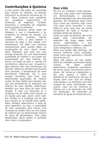 2
Prof. Dr. Márcio Marques Martins – http://digichem.org
Contribuições à Quimica
a vida animal não podia ser suportada
pelo dióxido de carbono, os animais
sufocavam na presença exclusiva de “ar
fixo”. Black produziu essa substância
por cuidadoso aquecimento do
carbonato de magnésio. Também
prescrevia o carbonato de magnésio
como purgativo a antiácido.
Em 1756, conheceu James Watt em
Glasgow, o que o impulsionou a se
empenhar no estudo da energia. [3]
Nessa época, diversas teorias
competiam entre si para explicar a
natureza do calor e sua relação com
temperatura. [5] Watt criou diversos
equipamentos para auxiliar Black na
investigação do calor. Assim sendo,
Black descobriu que calor era uma
energia presente em uma determinada
quantidade de matéria e que podia ser
transportada por essa matéria. Ele
tomou um balde de gelo e, usando um
termômetro, observou que enquanto o
gelo absorvia calor das vizinhanças, ele
derretia. Observou também que durante
esse processo, a temperatura do meio
permanecia inalterada. [5] A essa
energia necessária para fazer uma
determinada quantidade de matéria
mudar de fase (sólido para líquido) sem
que sua temperatura se alterasse, ele
chamou de calor latente. Determinou
também que esse fluxo de calor tinha
direção. O calor era absorvido se a
mudança era de sólido para líquido ou
de líquido para gás, assim como calor
era emitido se a mudança era de gás
para líquido ou de líquido para sólido.
Black também desenvolveu a ideia de
calor específico, ou seja, a quantidade
de calor necessária para induzir uma
mudança de estado físico de uma massa
de matéria por um determinado número
de graus de temperatura. Com essas
descobertas, Black desfez a confusão
entre calor e temperatura.
Sua vida
Ele era um professor muito popular,
visto que suas aulas eram baseadas
em demonstrações e exemplos
práticos baseados nas suas pesquisas
pessoais. Ele ministrava aulas umas
cinco vezes por semana, algo como
128 aulas entre novembro e maio
todos os anos. Com isso, ele atraía
estudantes de toda a Europa e
Estados Unidos da América.
Como as aulas de Química não eram
pagas pela universidade, ele
dependia das taxas pagas pelos
alunos matriculados, o que
provavelmente o impelia a elaborar
aulas instigantes e criativas. [3]
Afora sua paixão pela Química, ele
exercia medicina como profissão,
tendo entre seus pacientes o filósofo
David Hume.[3]
Black não gozava de boa saúde,
sofria de infecções pulmonares desde
criança. Na idade adulta,
desenvolveu problemas reumáticos.
De forma pouco convencional para a
época, ele tornou-se vegetariano e,
por isso, passou a sofrer de
deficiência de Vitamina D, até que se
mudou para uma casa no campo,
onde passou a se alimentar com leite
integral de vacas alimentadas com
grama, mais rico em vitamina D.
Faleceu em 6 de dezembro de 1799
em Edinburgh, foi enterrado no
cemitério da igreja de Greyfriars.[3];
 