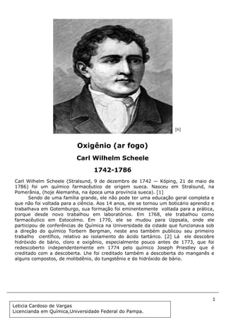 1
Document Name
Your Company Name (C) Copyright (Print Date) All Rights Reserved
Carl Wilhelm Scheele (Stralsund, 9 de dezembro de 1742 — Köping, 21 de maio de
1786) foi um químico farmacêutico de origem sueca. Nasceu em Stralsund, na
Pomerânia, (hoje Alemanha, na época uma província sueca). [1]
Sendo de uma família grande, ele não pode ter uma educação geral completa e
que não foi voltada para a ciência. Aos 14 anos, ele se tornou um boticário aprendiz e
trabalhava em Gotemburgo, sua formação foi eminentemente voltada para a prática,
porque desde novo trabalhou em laboratórios. Em 1768, ele trabalhou como
farmacêutico em Estocolmo. Em 1770, ele se mudou para Uppsala, onde ele
participou de conferências de Química na Universidade da cidade que funcionava sob
a direção do químico Torbern Bergman, neste ano também publicou seu primeiro
trabalho científico, relativo ao isolamento do ácido tartárico. [2] Lá ele descobre
hidróxido de bário, cloro e oxigênio, especialmente pouco antes de 1773, que foi
redescoberto independentemente em 1774 pelo químico Joseph Priestley que é
creditado com a descoberta. Lhe foi creditado também a descoberta do manganês e
alguns compostos, de molibdênio, do tungstênio e do hidróxido de bário.
Oxigênio (ar fogo)
Carl Wilhelm Scheele
1742-1786
[6]
Leticia Cardoso de Vargas
Licencianda em Química,Universidade Federal do Pampa.
 