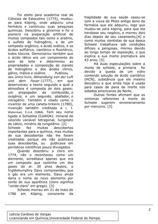 2
Document Name
Your Company Name (C) Copyright (Print Date) All Rights Reserved
Foi eleito para academia real de
Ciências de Estocolmo (1775), mudou-
se para Köping, onde adquiriu uma
farmácia e continuou suas pesquisas
químicas. Descobriu a glicerina e foi o
pioneiro na preparação artificial de
muitos compostos tais como o arsênio,
o sulfeto de hidrogênio, e de um
composto orgânico, o ácido oxálico, e os
ácidos sulfídrico, cianídrico e fluorídrico,
todos tóxicos. Demonstrou também que
o ácido lático era um componente do
soro de leite e determinou as
propriedades e composição do cianeto
de hidrogênio e dos ácidos cítrico,
gálico, málico e oxálico. Publicou
seu único livro, Abhandlung von der Luft
und dem Feuer (1777), em que
desenvolveu a teoria segundo a qual a
atmosfera é composta de dois gases:
um propagador da combustão, o
oxigênio, e um segundo, abafador, o
nitrogênio. Também é citado como o
inventor de uma caneta-tinteiro (1780),
invenção também creditada a L. E.
Waterman, E.U.A (1884). Tem seu nome
ligado a Scheelita (CaWO4): mineral de
colorido variável tetragonal, tungstato
de cálcio, minério de tungstênio. [2]
Scheele fez muitas descobertas
importantes para a química, mas muitas
de sua descobertas não lhe foram
creditadas porque ele não publicava
suas descobertas, ou publicava em
periódicos científicos pouco divulgados.
Quando descobriu o cloro em
1774, não o reconheceu como um
elemento, acreditava apenas que era
um composto que continha um dos
gases do ar. 30 anos depois, o
InglêsHumphry Davy compreendeu que
o gás era um elemento. Davy ainda
daria o nome ao novo elemento por
conta de sua aparência (cloro significa
"verde-claro" em grego). [3]
Scheele morreu em 21 de maio de
1786 em Köping, consciente da
fragilidade de sua saúde casou-se
com a viúva de Phols antigo dono da
farmácia que ele adquiriu, logo que
mudou-se para köping, para que ela
herdasse seu negócio, e morreu dois
dias depois de seu casamento,[4] e
como muitos cientistas de sua época
Scheele trabalhava sob condições
difíceis e perigosas, morreu devido
ao longo tempo de exposição, o que
explica a sua morte prematura aos
43 anos. [5]
Há duas especulações sobre a
morte de scheele, a primeira foi
devido a queda de um vidro
contendo solução de ácido cianídrico
(HCN), substância que ele mesmo
descobriu e que ainda hoje é usada
para casos de pena de morte nos
estados americanos do Norte.
Outras fontes afirmam que os
sintomas referentes à morte de
Scheele sugerem envenenamento
por mercúrio. [3]
Leticia Cardoso de Vargas
Licencianda em Química,Universidade Federal do Pampa.
 